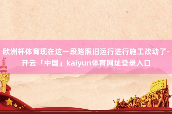 欧洲杯体育现在这一段路照旧运行进行施工改动了-开云「中国」kaiyun体育网址登录入口