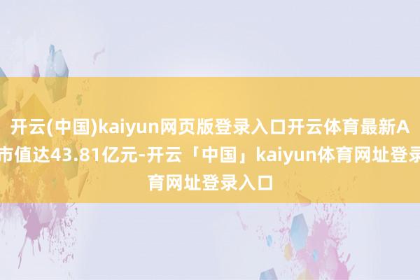 开云(中国)kaiyun网页版登录入口开云体育最新A股总市值达43.81亿元-开云「中国」kaiyun体育网址登录入口