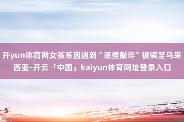 开yun体育网女孩系因遇到“诬捏敲诈”被骗至马来西亚-开云「中国」kaiyun体育网址登录入口