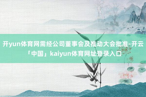开yun体育网需经公司董事会及推动大会批准-开云「中国」kaiyun体育网址登录入口