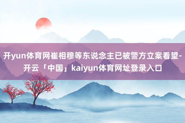 开yun体育网崔相穆等东说念主已被警方立案看望-开云「中国」kaiyun体育网址登录入口