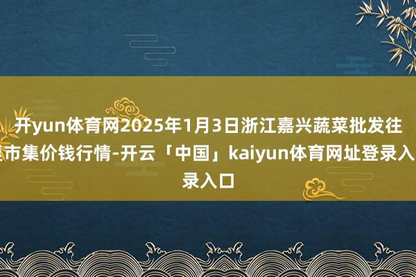 开yun体育网2025年1月3日浙江嘉兴蔬菜批发往复市集价钱行情-开云「中国」kaiyun体育网址登录入口