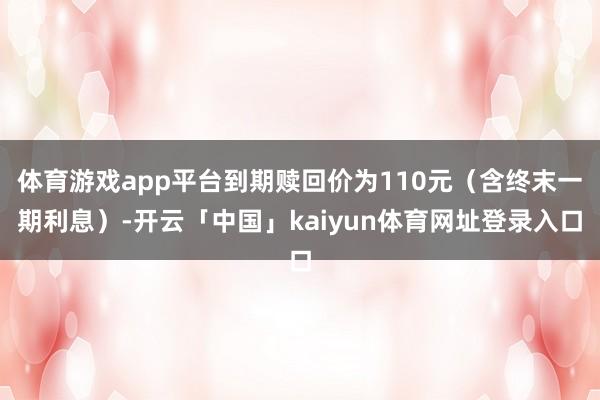 体育游戏app平台到期赎回价为110元（含终末一期利息）-开云「中国」kaiyun体育网址登录入口