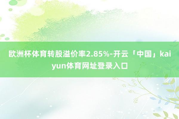 欧洲杯体育转股溢价率2.85%-开云「中国」kaiyun体育网址登录入口