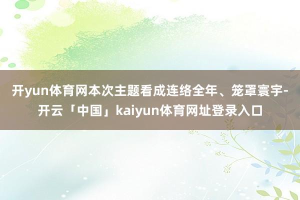 开yun体育网　　本次主题看成连络全年、笼罩寰宇-开云「中国」kaiyun体育网址登录入口