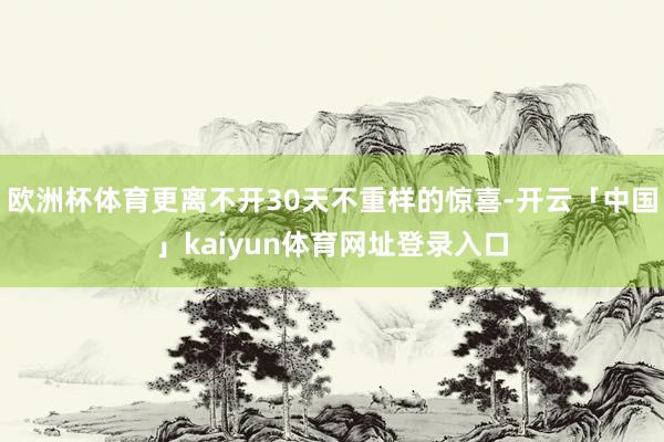 欧洲杯体育更离不开30天不重样的惊喜-开云「中国」kaiyun体育网址登录入口