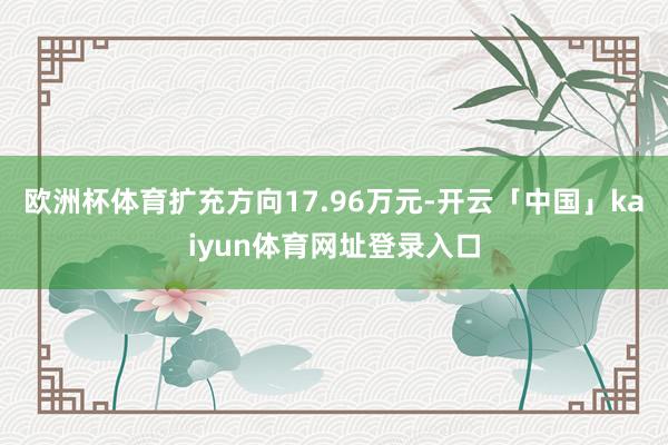 欧洲杯体育扩充方向17.96万元-开云「中国」kaiyun体育网址登录入口