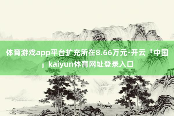 体育游戏app平台扩充所在8.66万元-开云「中国」kaiyun体育网址登录入口