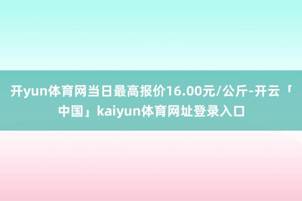 开yun体育网当日最高报价16.00元/公斤-开云「中国」kaiyun体育网址登录入口