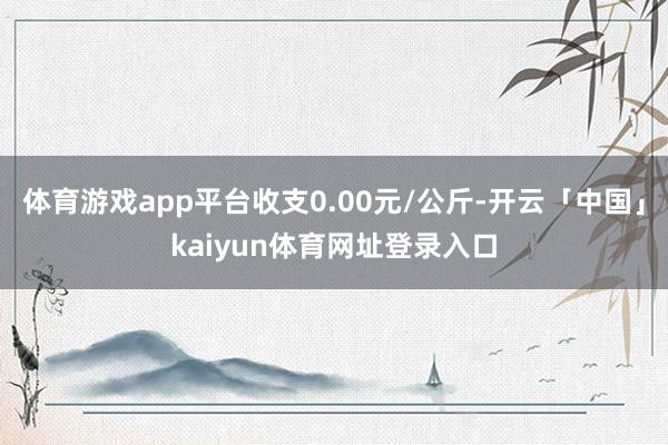 体育游戏app平台收支0.00元/公斤-开云「中国」kaiyun体育网址登录入口