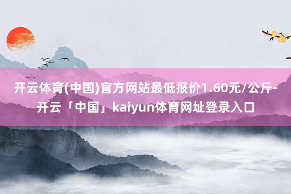 开云体育(中国)官方网站最低报价1.60元/公斤-开云「中国」kaiyun体育网址登录入口