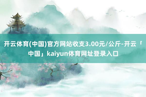 开云体育(中国)官方网站收支3.00元/公斤-开云「中国」kaiyun体育网址登录入口