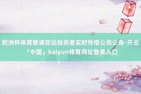 欧洲杯体育敬请弥远投资者实时怜惜公司公告-开云「中国」kaiyun体育网址登录入口