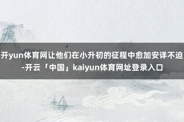开yun体育网让他们在小升初的征程中愈加安详不迫-开云「中国」kaiyun体育网址登录入口