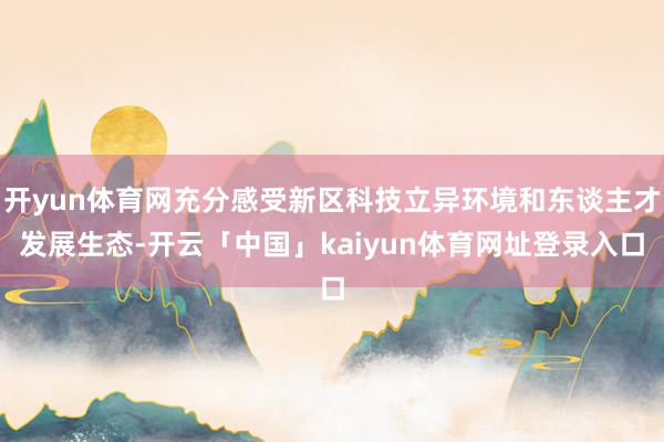 开yun体育网充分感受新区科技立异环境和东谈主才发展生态-开云「中国」kaiyun体育网址登录入口