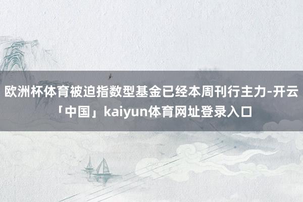 欧洲杯体育被迫指数型基金已经本周刊行主力-开云「中国」kaiyun体育网址登录入口