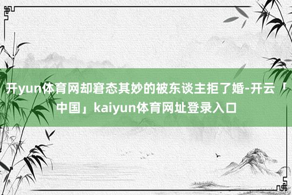 开yun体育网却窘态其妙的被东谈主拒了婚-开云「中国」kaiyun体育网址登录入口
