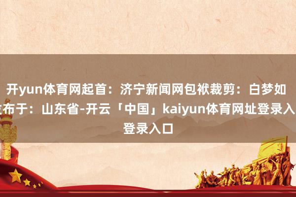 开yun体育网起首：济宁新闻网包袱裁剪：白梦如 发布于：山东省-开云「中国」kaiyun体育网址登录入口