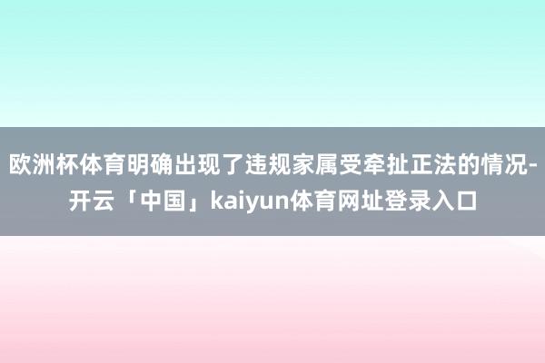 欧洲杯体育明确出现了违规家属受牵扯正法的情况-开云「中国」kaiyun体育网址登录入口