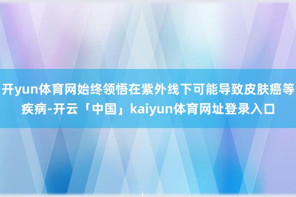 开yun体育网始终领悟在紫外线下可能导致皮肤癌等疾病-开云「中国」kaiyun体育网址登录入口