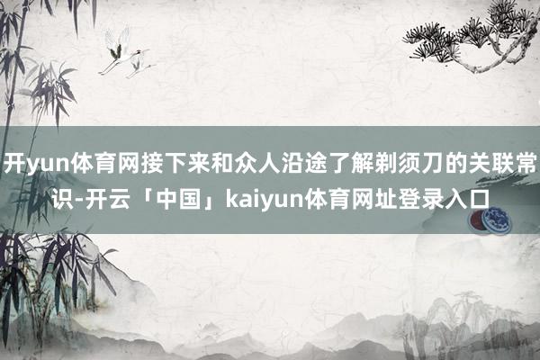 开yun体育网接下来和众人沿途了解剃须刀的关联常识-开云「中国」kaiyun体育网址登录入口