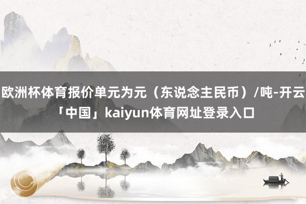 欧洲杯体育报价单元为元（东说念主民币）/吨-开云「中国」kaiyun体育网址登录入口