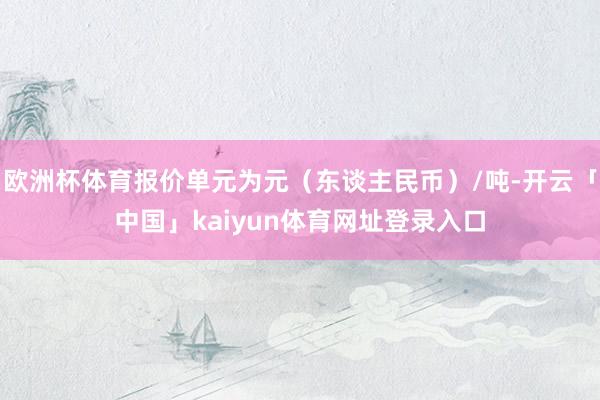 欧洲杯体育报价单元为元（东谈主民币）/吨-开云「中国」kaiyun体育网址登录入口