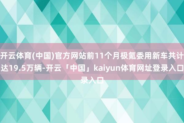 开云体育(中国)官方网站前11个月极氪委用新车共计达19.5万辆-开云「中国」kaiyun体育网址登录入口