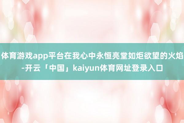 体育游戏app平台在我心中永恒亮堂如炬欲望的火焰-开云「中国」kaiyun体育网址登录入口