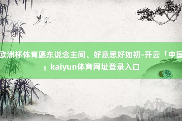 欧洲杯体育愿东说念主间、好意思好如初-开云「中国」kaiyun体育网址登录入口