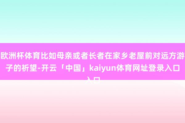 欧洲杯体育比如母亲或者长者在家乡老屋前对远方游子的祈望-开云「中国」kaiyun体育网址登录入口