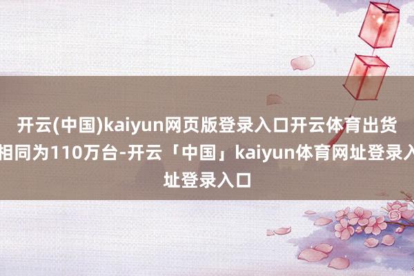 开云(中国)kaiyun网页版登录入口开云体育出货量相同为110万台-开云「中国」kaiyun体育网址登录入口