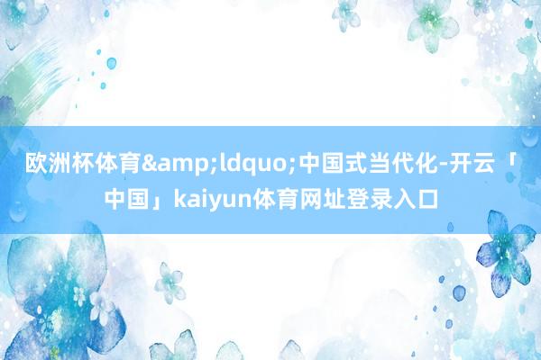 欧洲杯体育&ldquo;中国式当代化-开云「中国」kaiyun体育网址登录入口