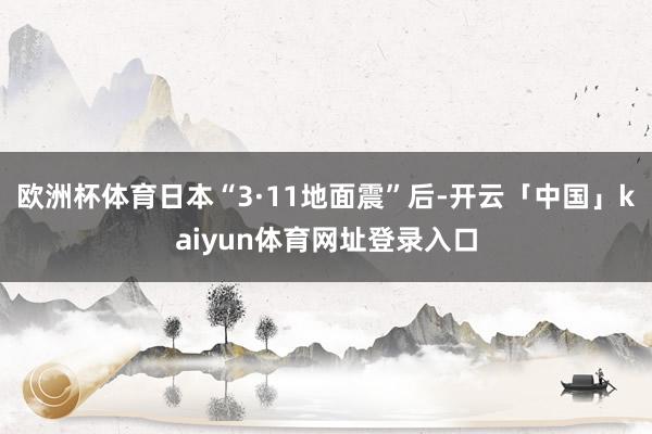 欧洲杯体育日本“3·11地面震”后-开云「中国」kaiyun体育网址登录入口
