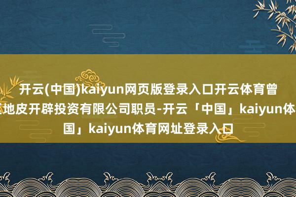 开云(中国)kaiyun网页版登录入口开云体育曾任曲靖市麒麟区地皮开辟投资有限公司职员-开云「中国」kaiyun体育网址登录入口