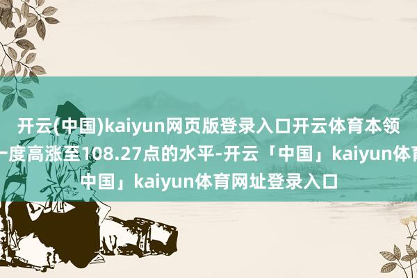 开云(中国)kaiyun网页版登录入口开云体育本领好意思元指数一度高涨至108.27点的水平-开云「中国」kaiyun体育网址登录入口