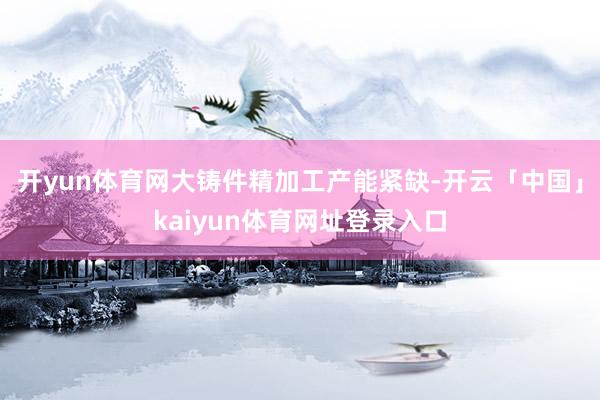 开yun体育网　　大铸件精加工产能紧缺-开云「中国」kaiyun体育网址登录入口