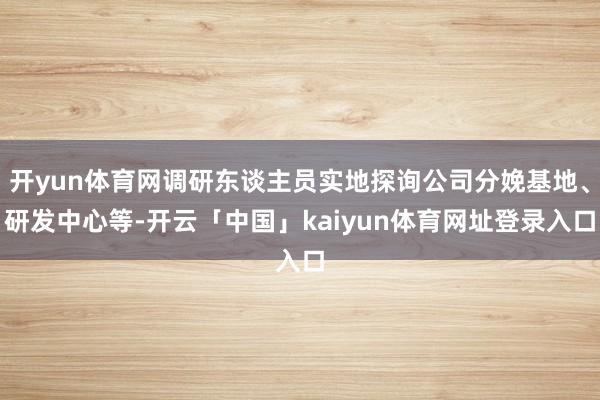 开yun体育网调研东谈主员实地探询公司分娩基地、研发中心等-开云「中国」kaiyun体育网址登录入口