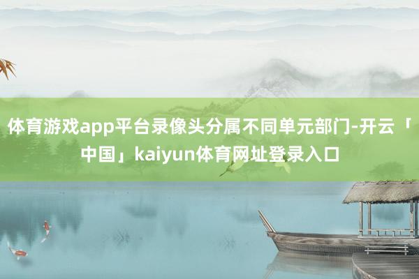 体育游戏app平台录像头分属不同单元部门-开云「中国」kaiyun体育网址登录入口