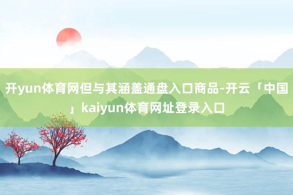 开yun体育网但与其涵盖通盘入口商品-开云「中国」kaiyun体育网址登录入口