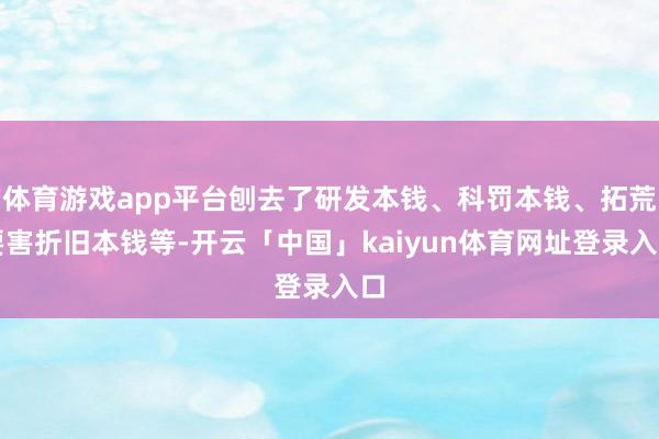 体育游戏app平台刨去了研发本钱、科罚本钱、拓荒要害折旧本钱等-开云「中国」kaiyun体育网址登录入口