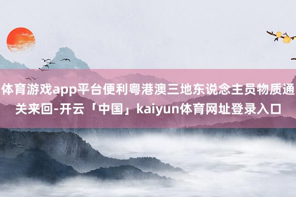 体育游戏app平台便利粤港澳三地东说念主员物质通关来回-开云「中国」kaiyun体育网址登录入口