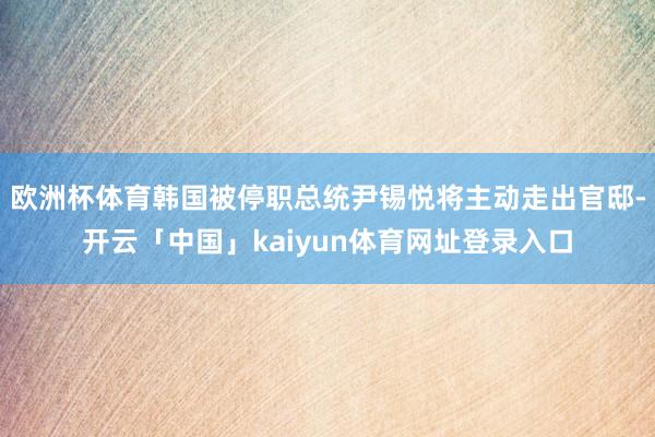 欧洲杯体育韩国被停职总统尹锡悦将主动走出官邸-开云「中国」kaiyun体育网址登录入口