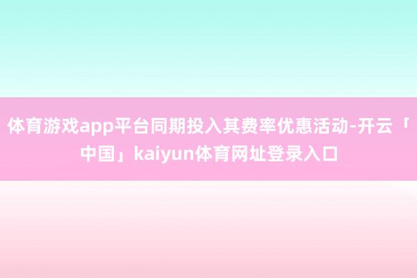 体育游戏app平台同期投入其费率优惠活动-开云「中国」kaiyun体育网址登录入口