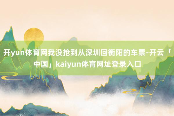 开yun体育网我没抢到从深圳回衡阳的车票-开云「中国」kaiyun体育网址登录入口