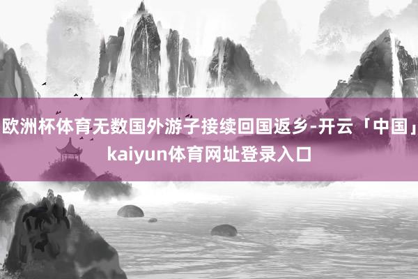 欧洲杯体育无数国外游子接续回国返乡-开云「中国」kaiyun体育网址登录入口