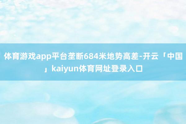 体育游戏app平台垄断684米地势高差-开云「中国」kaiyun体育网址登录入口