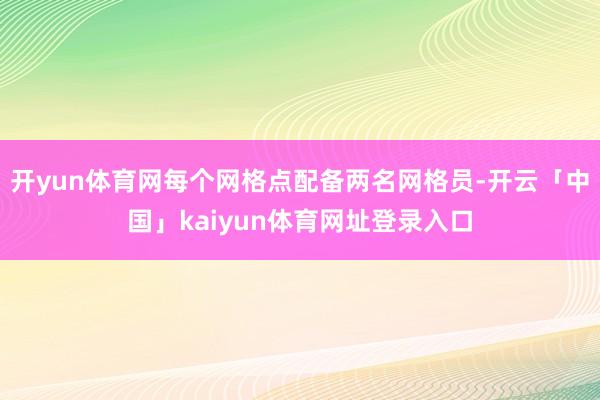 开yun体育网每个网格点配备两名网格员-开云「中国」kaiyun体育网址登录入口