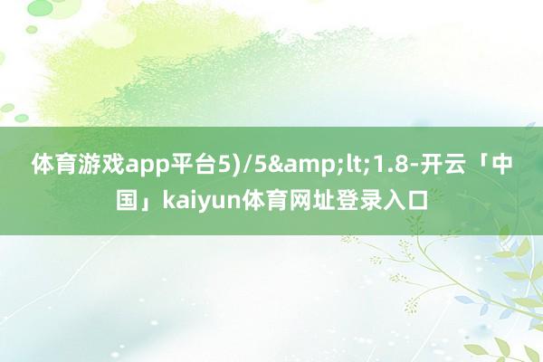 体育游戏app平台5)/5&lt;1.8-开云「中国」kaiyun体育网址登录入口
