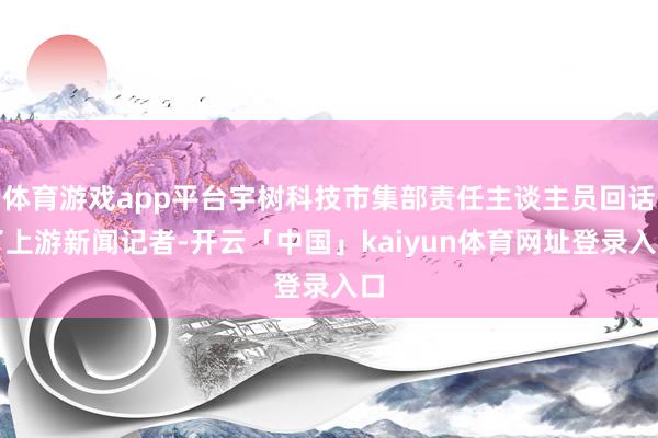 体育游戏app平台宇树科技市集部责任主谈主员回话了上游新闻记者-开云「中国」kaiyun体育网址登录入口